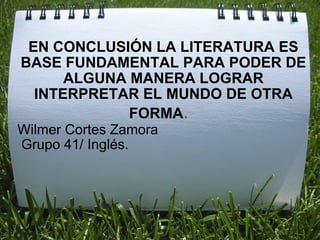 EN CONCLUSIÓN LA LITERATURA ES BASE FUNDAMENTAL PARA PODER DE ALGUNA MANERA LOGRAR INTERPRETAR EL MUNDO DE OTRA FORMA .    Wilmer Cortes Zamora   Grupo 41/ Inglés.   