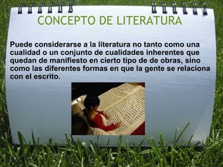 CONCEPTO DE LITERATURA  Puede considerarse a la literatura no tanto como una cualidad o un conjunto de cualidades inherentes que quedan de manifiesto en cierto tipo de de obras, sino como las diferentes formas en que la gente se relaciona con el escrito.             
