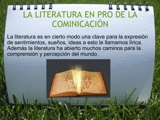 LA LITERATURA EN PRO DE LA COMINICACIÓN La literatura es en cierto modo una clave para la expresión de sentimientos, sueños, ideas a esto le llamamos lírica.  Además la literatura ha abierto muchos caminos para la comprensión y percepción del mundo.     