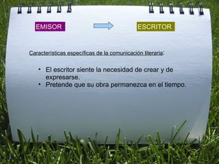 EMISOR ESCRITOR El escritor siente la necesidad de crear y de expresarse. Pretende que su obra permanezca en el tiempo.  Características específicas de la comunicación literaria : 