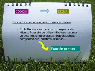CÓDIGO IDIOMA En la literatura se hace un uso especial del idioma. Para ello se utilizan diversos recursos: versos, rimas, repeticiones, exageraciones, comparaciones, palabras extrañas,... Características específicas de la comunicación literaria : Función poética 