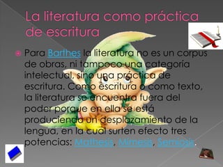 La literatura como práctica de escrituraPara Barthes la literatura no es un corpus de obras, ni tampoco una categoría intelectual, sino una práctica de escritura. Como escritura o como texto, la literatura se encuentra fuera del poder porque en ella se está produciendo un desplazamiento de la lengua, en la cual surten efecto tres potencias: Mathesis, Mímesis, Semiosis.