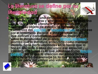 La literatura se define por su literariedadEn la búsqueda de una definición precisa de los conceptos «literatura» y «literario», surgió la disciplina de la Teoría de la Literatura, que empieza por delimitar su objeto de estudio; la literatura. A comienzos del siglo XX, el formalismo ruso se interesa por el fenómeno literario, e indaga sobre los rasgos que definen y caracterizan los textos literarios, i. e., sobre la literaturidad de la obra. Roman Jakobson plantea que la literatura, entendida como mensaje literario, tiene particularidades en la forma que la hacen diferente a otros discursos; ese especial interés por la forma es lo que Jakobson llama función poética, por la que la atención del emisor recae sobre la forma del mensaje (o, lo que es lo mismo, hay por parte del emisor una voluntad de estilo).