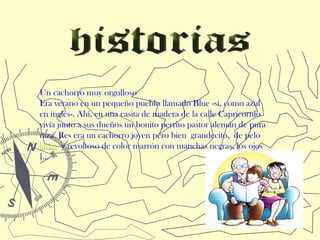 Un cachorro muy orgulloso
Era verano en un pequeño pueblo llamado Blue -sí, como azul
en inglés-. Ahí, en una casita de madera de la calle Capricornio
vivía junto a sus dueños un bonito perrito pastor alemán de pura
raza. Res era un cachorro joven pero bien grandecito, de pelo 
largo y revoltoso de color marrón con manchas negras, los ojos
[...
 