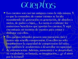 ► Los cuentos son casi tan antiguos como la vida misma. Y
  es que la costumbre de contar cuentos se ha ido
  trasmitiendo de generación en generación, de abuelos a
  nietos, de padres a hijos,… La razón es evidente: los
  numerosos beneficios que aportan los cuentos. Y aquí
  encontrarás un montón de cuentos para contar y
  disfrutar con ellos.
► Los cuentos infantiles poseen una narración clara y
  tienen una sencilla comprensión. Con ellos no sólo
  mejoraremos la capacidad de comprensión del niño,
  sino también le ayudaremos a desarrollar su capacidad
  de comunicación. Además, aumentará y se desarrollará
  su vocabulario, su fantasía, su imaginación,… ¡¡y el amor
  por la lectura!!
 