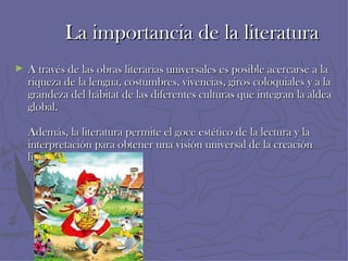 La importancia de la literatura
►   A través de las obras literarias universales es posible acercarse a la
    riqueza de la lengua, costumbres, vivencias, giros coloquiales y a la
    grandeza del hábitat de las diferentes culturas que integran la aldea
    global.

    Además, la literatura permite el goce estético de la lectura y la
    interpretación para obtener una visión universal de la creación
    literaria
 