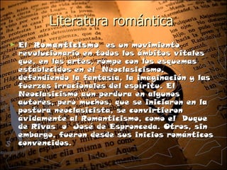 Literatura romántica
►   El Romanticismo  es un movimiento
    revolucionario en todos los ámbitos vitales
    que, en las artes, rompe con los esquemas
    establecidos en el Neoclasicismo,
    defendiendo la fantasía, la imaginación y las
    fuerzas irracionales del espíritu. El
    Neoclasicismo aún perdura en algunos
    autores, pero muchos, que se iniciaron en la
    postura neoclasicista, se convirtieron
    ávidamente al Romanticismo, como el Duque
    de Rivas o José de Espronceda. Otros, sin
    embargo, fueron desde sus inicios románticos
    convencidos.
 