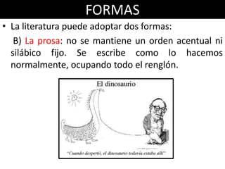 FORMAS
• La literatura puede adoptar dos formas:
   B) La prosa: no se mantiene un orden acentual ni
  silábico fijo. Se escribe como lo hacemos
  normalmente, ocupando todo el renglón.
 