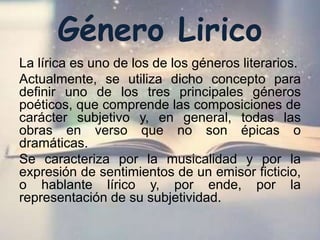 Género Lirico
La lírica es uno de los de los géneros literarios.
Actualmente, se utiliza dicho concepto para
definir uno de los tres principales géneros
poéticos, que comprende las composiciones de
carácter subjetivo y, en general, todas las
obras en verso que no son épicas o
dramáticas.
Se caracteriza por la musicalidad y por la
expresión de sentimientos de un emisor ficticio,
o hablante lírico y, por ende, por la
representación de su subjetividad.
 