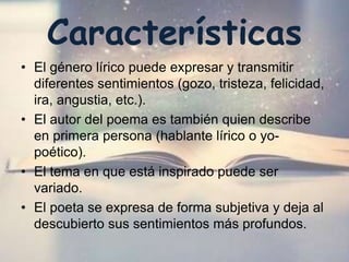 Características
• El género lírico puede expresar y transmitir
diferentes sentimientos (gozo, tristeza, felicidad,
ira, angustia, etc.).
• El autor del poema es también quien describe
en primera persona (hablante lírico o yo-
poético).
• El tema en que está inspirado puede ser
variado.
• El poeta se expresa de forma subjetiva y deja al
descubierto sus sentimientos más profundos.
 