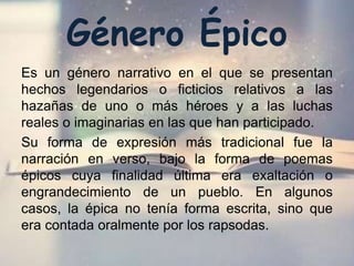 Género Épico
Es un género narrativo en el que se presentan
hechos legendarios o ficticios relativos a las
hazañas de uno o más héroes y a las luchas
reales o imaginarias en las que han participado.
Su forma de expresión más tradicional fue la
narración en verso, bajo la forma de poemas
épicos cuya finalidad última era exaltación o
engrandecimiento de un pueblo. En algunos
casos, la épica no tenía forma escrita, sino que
era contada oralmente por los rapsodas.
 