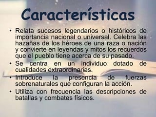 Características
• Relata sucesos legendarios o históricos de
importancia nacional o universal. Celebra las
hazañas de los héroes de una raza o nación
y convierte en leyendas y mitos los recuerdos
que el pueblo tiene acerca de su pasado.
• Se centra en un individuo dotado de
cualidades extraordinarias.
• Introduce la presencia de fuerzas
sobrenaturales que configuran la acción.
• Utiliza con frecuencia las descripciones de
batallas y combates físicos.
 