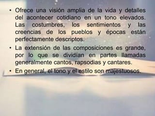 • Ofrece una visión amplia de la vida y detalles
del acontecer cotidiano en un tono elevados.
Las costumbres, los sentimientos y las
creencias de los pueblos y épocas están
perfectamente descriptos.
• La extensión de las composiciones es grande,
por lo que se dividían en partes llamadas
generalmente cantos, rapsodias y cantares.
• En general, el tono y el estilo son majestuosos.
 
