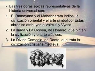 • Las tres obras épicas representativas de la
historia universal son:
1. El Ramayana y el Mahabharata indios, la
civilización oriental y el arte simbólico. Estas
obras se atribuyen a Valmiki y Vyasa.
2. La Ilíada y La Odisea, de Homero, que pintan
la civilización y el arte clásicos.
3. La Divina Comedia, de Dante, que trata la
civilización cristiana medieval.
 
