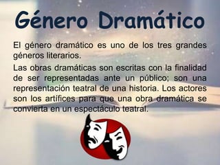 Género Dramático
El género dramático es uno de los tres grandes
géneros literarios.
Las obras dramáticas son escritas con la finalidad
de ser representadas ante un público; son una
representación teatral de una historia. Los actores
son los artífices para que una obra dramática se
convierta en un espectáculo teatral.
 