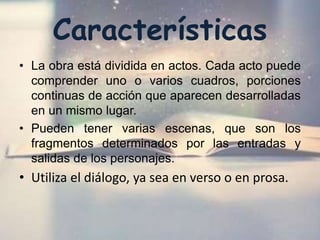 Características
• La obra está dividida en actos. Cada acto puede
comprender uno o varios cuadros, porciones
continuas de acción que aparecen desarrolladas
en un mismo lugar.
• Pueden tener varias escenas, que son los
fragmentos determinados por las entradas y
salidas de los personajes.
• Utiliza el diálogo, ya sea en verso o en prosa.
 