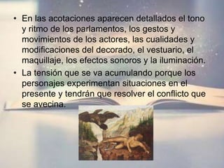 • En las acotaciones aparecen detallados el tono
y ritmo de los parlamentos, los gestos y
movimientos de los actores, las cualidades y
modificaciones del decorado, el vestuario, el
maquillaje, los efectos sonoros y la iluminación.
• La tensión que se va acumulando porque los
personajes experimentan situaciones en el
presente y tendrán que resolver el conflicto que
se avecina.
 