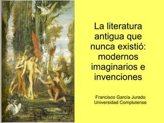 La literatura antigua que nunca existió: modernos imaginarios e invenciones Francisco García Jurado Universidad Complutense 