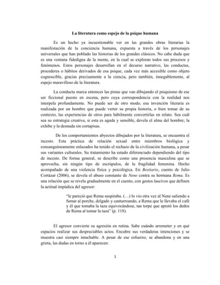 1
La literatura como espejo de la psique humana
Es un hecho ya incuestionable ver en las grandes obras literarias la
manifestación de la conciencia humana, expuesta a través de los personajes
universales que han poblado las historias de los grandes clásicos. No cabe duda que
es una ventana fidedigna de la mente, en la cual se exploran todos sus procesos y
fenómenos. Estos personajes desarrollan en el decurso narrativo, las conductas,
procederes o hábitos derivados de esa psique, cada vez más accesible como objeto
cognoscible, gracias precisamente a la ciencia, pero también, innegablemente, al
espejo maravilloso de la literatura.
La conducta marca entonces las pistas que van dibujando el psiquismo de ese
ser ficcional puesto en escena, pero cuya correspondencia con la realidad nos
interpela profundamente. No puede ser de otro modo, esa invención literaria es
realizada por un hombre que puede verter su propia historia, o bien tomar de su
contexto, las experiencias de otros para hábilmente convertirlas en relato. Sea cuál
sea su estrategia creativa, si esta es aguda y sensible, devela el alma del hombre; la
exhibe y la desnuda sin cortapisas.
De los comportamientos abyectos dibujados por la literatura, se encuentra el
incesto. Esta práctica de relación sexual entre miembros biológica y
consanguíneamente enlazados ha tenido el rechazo de la civilización humana, a pesar
sus variantes culturales. Su tratamiento ha estado diferenciado dependiendo del tipo
de incesto. De forma general, se describe como una presencia masculina que se
aprovecha, sin ningún tipo de escrúpulos, de la fragilidad femenina. Hecho
acompañado de una violencia física y psicológica. En Bestiario, cuento de Julio
Cortázar (2006), se devela el abuso constante de Nene contra su hermana Rema. Es
una relación que se revela gradualmente en el cuento, con gestos lascivos que definen
la actitud impúdica del agresor:
“le pareció que Rema suspiraba. (…) lo vio otra vez al Nene saliendo a
fumar al porche, delgado y canturreando, a Rema que le llevaba el café
y él que tomaba la taza equivocándose, tan torpe que apretó los dedos
de Rema al tomar la taza” (p. 118).
El agresor convierte su agresión en rutina. Sabe cuándo arremeter y en qué
espacios realizar sus despreciables actos. Encubre sus verdaderas intenciones y se
muestra casi siempre intachable. A pesar de ese esfuerzo, se abandona y en una
grieta, las dudas en torno a él aparecen:
 