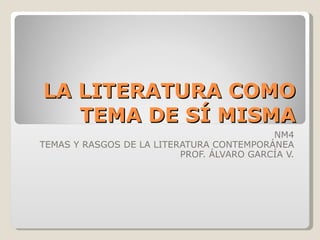 LA LITERATURA COMO TEMA DE SÍ MISMA NM4 TEMAS Y RASGOS DE LA LITERATURA CONTEMPORÁNEA PROF. ÁLVARO GARCÍA V. 