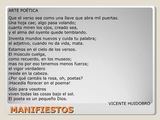 MANIFIESTOS ARTE POÉTICA  Que el verso sea como una llave que abra mil puertas.  Una hoja cae; algo pasa volando;  cuanto miren los ojos, creado sea,  y el alma del oyente quede temblando.  Inventa mundos nuevos y cuida tu palabra;  el adjetivo, cuando no da vida, mata.  Estamos en el cielo de los versos.  El músculo cuelga,  como recuerdo, en los museos;  mas no por eso tenemos menos fuerza;  el vigor verdadero  reside en la cabeza.  ¿Por qué cantáis la rosa, oh, poetas?  ¡Hacedla florecer en el poema!  Sólo para vosotros  viven todas las cosas bajo el sol.  El poeta es un pequeño Dios.  VICENTE HUIDOBRO 