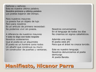 Manifiesto, Nicanor Parra Nosotros conversamos En el lenguaje de todos los días No creemos en signos cabalísticos. Además una cosa: El poeta está ahí Para que el árbol no crezca torcido. Este es nuestro lenguaje. Nosotros denunciamos al poeta demiurgo Al poeta Barata. 
