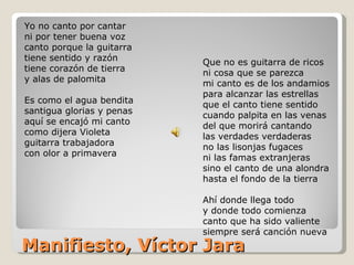 Manifiesto, Víctor Jara Yo no canto por cantar  ni por tener buena voz  canto porque la guitarra  tiene sentido y razón tiene corazón de tierra  y alas de palomita Es como el agua bendita  santigua glorias y penas aquí se encajó mi canto  como dijera Violeta  guitarra trabajadora  con olor a primavera Que no es guitarra de ricos  ni cosa que se parezca  mi canto es de los andamios  para alcanzar las estrellas que el canto tiene sentido  cuando palpita en las venas del que morirá cantando  las verdades verdaderas no las lisonjas fugaces  ni las famas extranjeras  sino el canto de una alondra  hasta el fondo de la tierra Ahí donde llega todo  y donde todo comienza  canto que ha sido valiente  siempre será canción nueva 