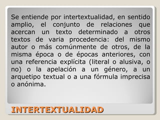INTERTEXTUALIDAD Se entiende por intertextualidad, en sentido amplio, el conjunto de relaciones que acercan un texto determinado a otros textos de varia procedencia: del mismo autor o más comúnmente de otros, de la misma época o de épocas anteriores, con una referencia explícita (literal o alusiva, o no) o la apelación a un género, a un arquetipo textual o a una fórmula imprecisa o anónima. 