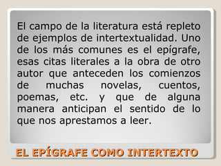 EL EPÍGRAFE COMO INTERTEXTO El campo de la literatura está repleto de ejemplos de intertextualidad. Uno de los más comunes es el epígrafe, esas citas literales a la obra de otro autor que anteceden los comienzos de muchas novelas, cuentos, poemas, etc. y que de alguna manera anticipan el sentido de lo que nos aprestamos a leer.  