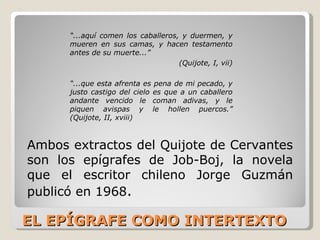EL EPÍGRAFE COMO INTERTEXTO Ambos extractos del Quijote de Cervantes son los epígrafes de Job-Boj, la novela que el escritor chileno Jorge Guzmán publicó en 1968 . “ ...aquí comen los caballeros, y duermen, y mueren en sus camas, y hacen testamento antes de su muerte...” (Quijote, I, vii) “ ...que esta afrenta es pena de mi pecado, y justo castigo del cielo es que a un caballero andante vencido le coman adivas, y le piquen avispas y le hollen puercos.” (Quijote, II, xviii) 