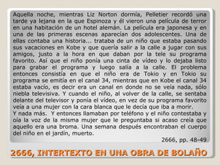 2666, INTERTEXTO EN UNA OBRA DE BOLAÑO Aquella noche, mientras Liz Norton dormía, Pelletier recordó una tarde ya lejana en la que Espinoza y él vieron una película de terror en una habitación de un hotel alemán. La película era japonesa y en una de las primeras escenas aparecían dos adolescentes. Una de ellas contaba una historia... trataba de un niño que estaba pasando sus vacaciones en Kobe y que quería salir a la calle a jugar con sus amigos, justo a la hora en que daban por la tele su programa favorito. Así que el niño ponía una cinta de vídeo y lo dejaba listo para grabar el programa y luego salía a la calle. El problema entonces consistía en que el niño era de Tokio y en Tokio su programa se emitía en el canal 34, mientras que en Kobe el canal 34 estaba vacío, es decir era un canal en donde no se veía nada, sólo niebla televisiva. Y cuando el niño, al volver de la calle, se sentaba delante del televisor y ponía el vídeo, en vez de su programa favorito veía a una mujer con la cara blanca que le decía que iba a morir. Y nada más.  Y entonces llamaban por teléfono y el niño contestaba y oía la voz de la misma mujer que le preguntaba si acaso creía que aquello era una broma. Una semana después encontraban el cuerpo del niño en el jardín, muerto. 2666, pp. 48-49 