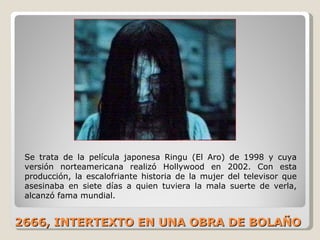 2666, INTERTEXTO EN UNA OBRA DE BOLAÑO Se trata de la película japonesa Ringu (El Aro) de 1998 y cuya versión norteamericana realizó Hollywood en 2002. Con esta producción, la escalofriante historia de la mujer del televisor que asesinaba en siete días a quien tuviera la mala suerte de verla, alcanzó fama mundial.  