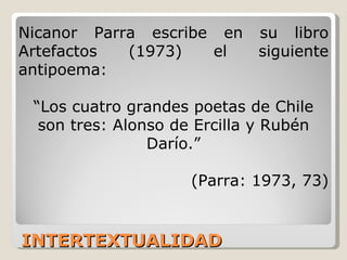 INTERTEXTUALIDAD Nicanor Parra escribe en su libro Artefactos (1973) el siguiente antipoema: “ Los cuatro grandes poetas de Chile son tres: Alonso de Ercilla y Rubén Darío.” (Parra: 1973, 73) 