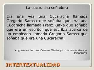 INTERTEXTUALIDAD La cucaracha soñadora Era una vez una Cucaracha llamada Gregorio Samsa que soñaba que era una Cucaracha llamada Franz Kafka que soñaba que era un escritor que escribía acerca de un empleado llamado Gregorio Samsa que soñaba que era una Cucaracha.  Augusto Monterroso, Cuentos fábulas y Lo demás es silencio. 1996/2003  
