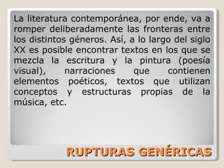 RUPTURAS GENÉRICAS La literatura contemporánea, por ende, va a romper deliberadamente las fronteras entre los distintos géneros. Así, a lo largo del siglo XX es posible encontrar textos en los que se mezcla la escritura y la pintura (poesía visual), narraciones que contienen elementos poéticos, textos que utilizan conceptos y estructuras propias de la música, etc. 