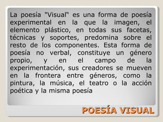 POESÍA VISUAL La poesía "Visual“ es una forma de poesía experimental en la que la imagen, el elemento plástico, en todas sus facetas, técnicas y soportes, predomina sobre el resto de los componentes. Esta forma de poesía no verbal, constituye un género propio, y en el campo de la experimentación, sus creadores se mueven en la frontera entre géneros, como la pintura, la música, el teatro o la acción poética y la misma poesía 