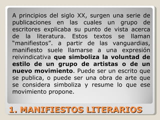 1. MANIFIESTOS LITERARIOS A principios del siglo XX, surgen una serie de publicaciones en las cuales un grupo de escritores explicaba su punto de vista acerca de la literatura. Estos textos se llaman “manifiestos”. a partir de las vanguardias, manifiesto suele llamarse a una expresión reivindicativa  que simboliza la voluntad de estilo de un grupo de artistas o de un nuevo movimiento . Puede ser un escrito que se publica, o puede ser una obra de arte que se considera simboliza y resume lo que ese movimiento propone. 