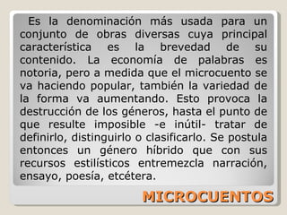 MICROCUENTOS Es la denominación más usada para un conjunto de obras diversas cuya principal característica es la brevedad de su contenido. La economía de palabras es notoria, pero a medida que el microcuento se va haciendo popular, también la variedad de la forma va aumentando. Esto provoca la destrucción de los géneros, hasta el punto de que resulte imposible -e inútil- tratar de definirlo, distinguirlo o clasificarlo. Se postula entonces un género híbrido que con sus recursos estilísticos entremezcla narración, ensayo, poesía, etcétera. 