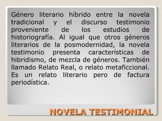 NOVELA TESTIMONIAL Género literario híbrido entre la novela tradicional y el discurso testimonio proveniente de los estudios de historiografía. Al igual que otros géneros literarios de la posmodernidad, la novela testimonio presenta características de hibridismo, de mezcla de géneros. También llamado Relato Real, o relato metaficcional. Es un relato literario pero de factura periodística. 