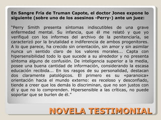 NOVELA TESTIMONIAL En Sangre Fría de Truman Capote, el doctor Jones expone lo siguiente (sobre uno de los asesinos -Perry-) ante un juez:  “ Perry Smith presenta síntomas indiscutibles de una grave enfermedad mental. Su infancia, que él me relató y que yo verifiqué con los informes del archivo de la penitenciaría, se caracterizó por la brutalidad e indiferencia de ambos progenitores. A lo que parece, ha crecido sin orientación, sin amor y sin asimilar nunca un sentido claro de los valores morales... Capta con hipersensibilidad todo lo que sucede a su alrededor y no presenta síntoma alguno de confusión. De inteligencia superior a la media, posee una buena cantidad de información, considerando la escasa educación recibida... En los rasgos de su personalidad, destacan dos claramente patológicos. El primero es su «paranoica» orientación hacia el mundo externo: es receloso y desconfiado, tiende a creer que los demás lo discriminan, que no son justos con él y que no lo comprenden. Hipersensible a las críticas, no puede soportar que se burlen de él.” 