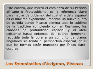 Les Demoiselles d'Avignon, Picasso Este cuadro, que marcó el comienzo de su Periodo africano o Protocubismo, es la referencia clave para hablar de cubismo, del cual el artista español es el máximo exponente. Imprime un nuevo punto de partida donde Picasso elimina todo lo sublime de la tradición rompiendo con el Realismo, los cánones de profundidad espacial y el ideal existente hasta entonces del cuerpo femenino, reducida toda la obra a un conjunto de planos angulares sin fondo ni perspectiva espacial, en el que las formas están marcadas por líneas claro-oscuras. 