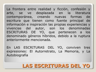 LAS ESCRITURAS DEL YO La frontera entre realidad y ficción, confesión y arte, se ve desplazada en la literatura contemporánea, creando nuevas formas de escritura que tienen como fuente principal de información e inspiración las propias experiencias y vivencias del autor, son los denominadas ESCRITURAS DE YO, que pertenecen a los denominado géneros híbridos, debido a la ruptura anteriormente mencionada. En LAS ESCRITURAS DEL YO, conviven tres expresiones: El Autorretrato, La Memoria, y La Autobiografía 