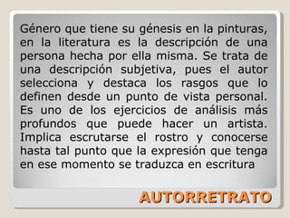 AUTORRETRATO Género que tiene su génesis en la pinturas, en la literatura es la descripción de una persona hecha por ella misma. Se trata de una descripción subjetiva, pues el autor selecciona y destaca los rasgos que lo definen desde un punto de vista personal. Es uno de los ejercicios de análisis más profundos que puede hacer un artista. Implica escrutarse el rostro y conocerse hasta tal punto que la expresión que tenga en ese momento se traduzca en escritura 