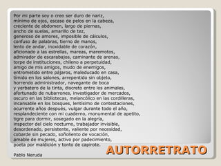 AUTORRETRATO Por mi parte soy o creo ser duro de nariz, mínimo de ojos, escaso de pelos en la cabeza, creciente de abdomen, largo de piernas, ancho de suelas, amarillo de tez, generoso de amores, imposible de cálculos, confuso de palabras, tierno de manos, lento de andar, inoxidable de corazón, aficionado a las estrellas, mareas, maremotos, admirador de escarabajos, caminante de arenas, torpe de instituciones, chileno a perpetuidad, amigo de mis amigos, mudo de enemigos, entrometido entre pájaros, maleducado en casa, tímido en los salones, arrepentido sin objeto, horrendo administrador, navegante de boca y yerbatero de la tinta, discreto entre los animales, afortunado de nubarrones, investigador de mercados, oscuro en las bibliotecas, melancólico en las cordilleras, incansable en los bosques, lentísimo de contestaciones, ocurrente años después, vulgar durante todo el año, resplandeciente con mi cuaderno, monumental de apetito, tigre para dormir, sosegado en la alegría, inspector del cielo nocturno, trabajador invisible, desordenado, persistente, valiente por necesidad, cobarde sin pecado, soñoliento de vocación, amable de mujeres, activo por padecimiento, poeta por maldición y tonto de capirote. Pablo Neruda 