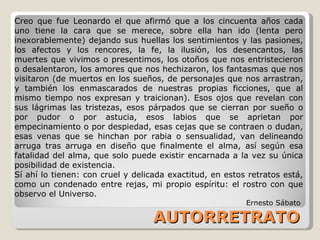 AUTORRETRATO Creo que fue Leonardo el que afirmó que a los cincuenta años cada uno tiene la cara que se merece, sobre ella han ido (lenta pero inexorablemente) dejando sus huellas los sentimientos y las pasiones, los afectos y los rencores, la fe, la ilusión, los desencantos, las muertes que vivimos o presentimos, los otoños que nos entristecieron o desalentaron, los amores que nos hechizaron, los fantasmas que nos visitaron (de muertos en los sueños, de personajes que nos arrastran, y también los enmascarados de nuestras propias ficciones, que al mismo tiempo nos expresan y traicionan). Esos ojos que revelan con sus lágrimas las tristezas, esos párpados que se cierran por sueño o por pudor o por astucia, esos labios que se aprietan por empecinamiento o por despiedad, esas cejas que se contraen o dudan, esas venas que se hinchan por rabia o sensualidad, van delineando arruga tras arruga en diseño que finalmente el alma, así según esa fatalidad del alma, que solo puede existir encarnada a la vez su única posibilidad de existencia. Sí ahí lo tienen: con cruel y delicada exactitud, en estos retratos está, como un condenado entre rejas, mi propio espíritu: el rostro con que observo el Universo.  Ernesto Sábato  