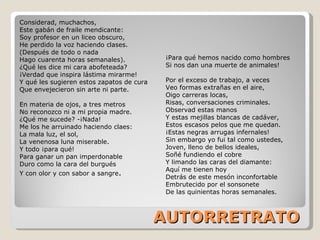 AUTORRETRATO Considerad, muchachos, Este gabán de fraile mendicante: Soy profesor en un liceo obscuro, He perdido la voz haciendo clases. (Después de todo o nada Hago cuarenta horas semanales). ¿Qué les dice mi cara abofeteada? ¡Verdad que inspira lástima mirarme! Y qué les sugieren estos zapatos de cura Que envejecieron sin arte ni parte. En materia de ojos, a tres metros  No reconozco ni a mi propia madre. ¿Qué me sucede? -¡Nada! Me los he arruinado haciendo claes: La mala luz, el sol, La venenosa luna miserable. Y todo ¡para qué! Para ganar un pan imperdonable Duro como la cara del burgués Y con olor y con sabor a sangre . ¡Para qué hemos nacido como hombres Si nos dan una muerte de animales! Por el exceso de trabajo, a veces Veo formas extrañas en el aire, Oigo carreras locas, Risas, conversaciones criminales. Observad estas manos Y estas mejillas blancas de cadáver, Estos escasos pelos que me quedan. ¡Estas negras arrugas infernales! Sin embargo yo fui tal como ustedes, Joven, lleno de bellos ideales, Soñé fundiendo el cobre Y limando las caras del diamante: Aquí me tienen hoy Detrás de este mesón inconfortable Embrutecido por el sonsonete De las quinientas horas semanales. 