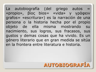 AUTOBIOGRAFÍA La autobiografía (del griego autos = «propio», βίος bios= «vida» y γράφειν grafos= «escritura») es la narración de una persona o la historia hecha por el propio objeto de ella misma mostrando su nacimiento, sus logros, sus fracasos, sus gustos y demas cosas que ha vivido. Es un género literario que en gran medida se sitúa en la frontera entre literatura e historia. 