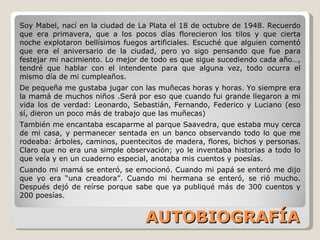 AUTOBIOGRAFÍA Soy Mabel, nací en la ciudad de La Plata el 18 de octubre de 1948. Recuerdo que era primavera, que a los pocos días florecieron los tilos y que cierta noche explotaron bellísimos fuegos artificiales. Escuché que alguien comentó que era el aniversario de la ciudad, pero yo sigo pensando que fue para festejar mi nacimiento. Lo mejor de todo es que sigue sucediendo cada año…, tendré que hablar con el intendente para que alguna vez, todo ocurra el mismo día de mi cumpleaños. De pequeña me gustaba jugar con las muñecas horas y horas. Yo siempre era la mamá de muchos niños .Será por eso que cuando fui grande llegaron a mi vida los de verdad: Leonardo, Sebastián, Fernando, Federico y Luciano (eso sí, dieron un poco más de trabajo que las muñecas) También me encantaba escaparme al parque Saavedra, que estaba muy cerca de mi casa, y permanecer sentada en un banco observando todo lo que me rodeaba: árboles, caminos, puentecitos de madera, flores, bichos y personas. Claro que no era una simple observación; yo le inventaba historias a todo lo que veía y en un cuaderno especial, anotaba mis cuentos y poesías. Cuando mi mamá se enteró, se emocionó. Cuando mi papá se enteró me dijo que yo era “una creadora”. Cuando mi hermana se enteró, se rió mucho. Después dejó de reírse porque sabe que ya publiqué más de 300 cuentos y 200 poesías. 