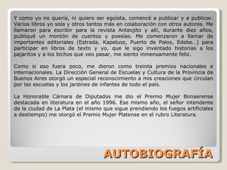 AUTOBIOGRAFÍA Y como yo no quería, ni quiero ser egoísta, comencé a publicar y a publicar. Varios libros yo sola y otros tantos más en colaboración con otros autores. Me llamaron para escribir para la revista Anteojito y allí, durante diez años, publiqué un montón de cuentos y poesías. Me comenzaron a llamar de importantes editoriales (Estrada, Kapelusz, Puerto de Palos, Edebe…) para participar en libros de texto y yo, que le sigo inventado historias a los pajaritos y a los bichos que veo pasar, me siento inmensamente feliz. Como si eso fuera poco, me dieron como treinta premios nacionales e internacionales. La Dirección General de Escuelas y Cultura de la Provincia de Buenos Aires otorgó un especial reconocimiento a mis creaciones que circulan por las escuelas y los jardines de infantes de todo el país. La Honorable Cámara de Diputados me dio el Premio Mujer Bonaerense destacada en literatura en el año 1996. Ese mismo año, el señor intendente de la ciudad de La Plata (el mismo que sigue prendiendo los fuegos artificiales a destiempo) me otorgó el Premio Mujer Platense en el rubro Literatura. 