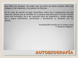 AUTOBIOGRAFÍA Los niños me abrazan, me piden que les firme los libros cuando visito sus colegios y las maestras y los padres me felicitan… En fin, esto de escribir es algo maravilloso ¡cómo iba a imaginarme que esa nena de trenzas que se sentaba en el parque Saavedra para inventar charlas entre dos hormigas, iba a ser conocida fuera de Argentina y, siendo abuela, iba a seguir escribiendo, escribiendo y escribiendo (y contando con los dedos). Autobiografía escrita por la autora para "7 Calderos Mágicos" 